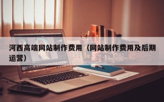 铜川河西高端网站制作费用（网站制作费用及后期运营）