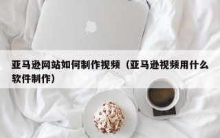 铜川亚马逊网站如何制作视频（亚马逊视频用什么软件制作）