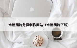铜川水滴图片免费制作网站（水滴图片下载）